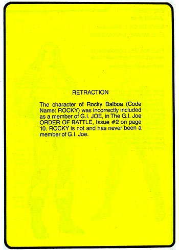 RETRACTION: The character of Rocky Balboa (Code Name: ROCKY) was incorrectly included as a member of G.I. JOE, in The G.I. Joe ORDER OF BATTLE, Issue #2 on page 10. ROCKY is not and has never been a member of G.I.Joe.